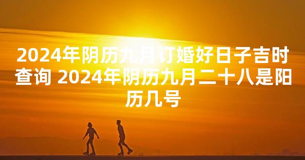 2024年阴历九月订婚好日子吉时查询 2024年阴历九月二十八是阳历几号